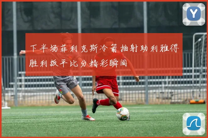下半场菲利克斯冷箭抽射助利雅得胜利扳平比分精彩瞬间