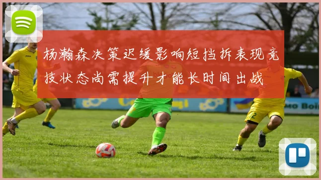 杨瀚森决策迟缓影响短挡拆表现竞技状态尚需提升才能长时间出战