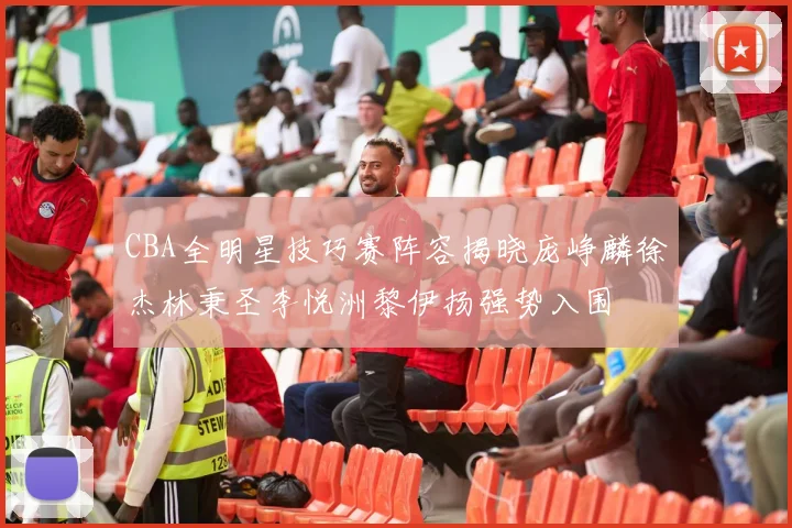 CBA全明星技巧赛阵容揭晓庞峥麟徐杰林秉圣李悦洲黎伊扬强势入围