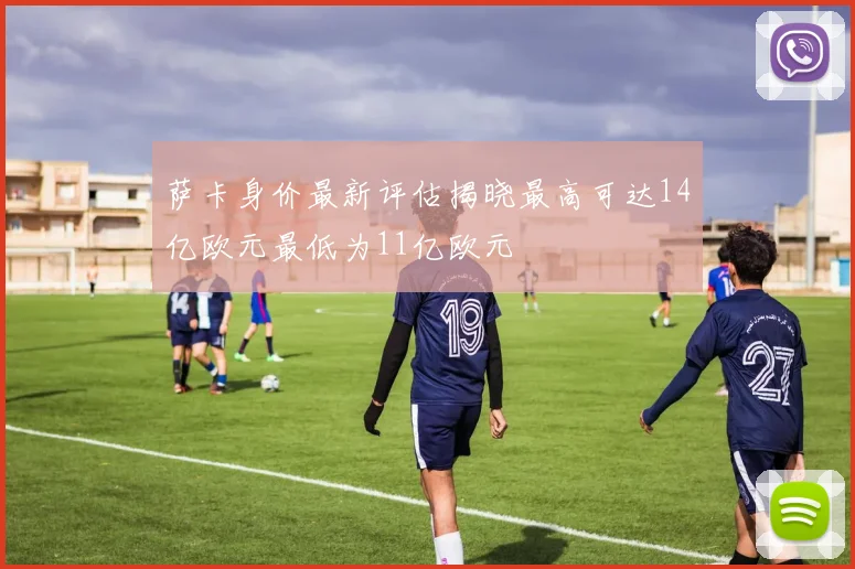 萨卡身价最新评估揭晓最高可达14亿欧元最低为11亿欧元