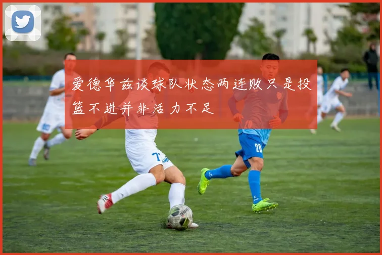 爱德华兹谈球队状态两连败只是投篮不进并非活力不足