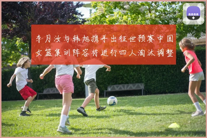 李月汝与韩旭携手出征世预赛中国女篮集训阵容将进行四人淘汰调整