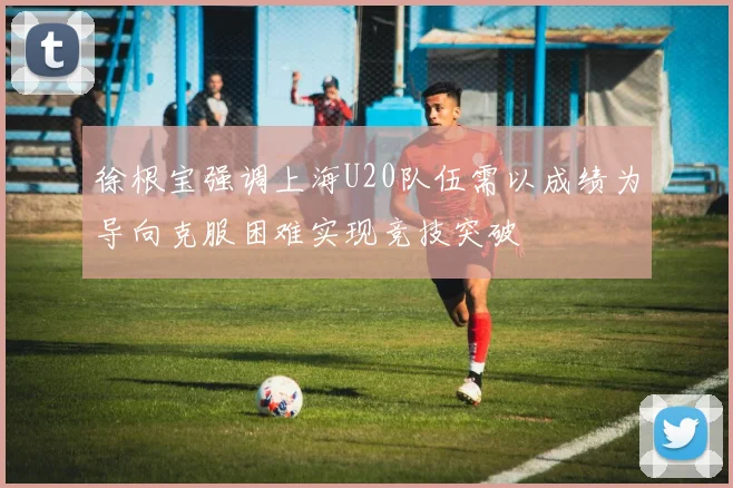 徐根宝强调上海U20队伍需以成绩为导向克服困难实现竞技突破