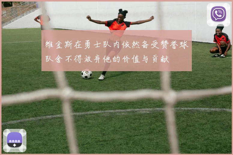 维金斯在勇士队内依然备受赞誉球队舍不得放弃他的价值与贡献