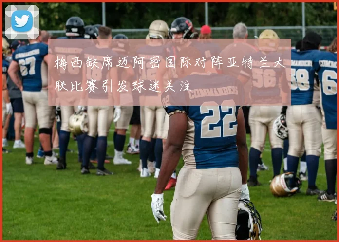 梅西缺席迈阿密国际对阵亚特兰大联比赛引发球迷关注