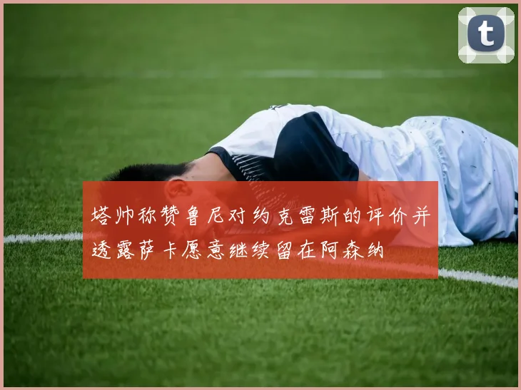 塔帅称赞鲁尼对约克雷斯的评价并透露萨卡愿意继续留在阿森纳