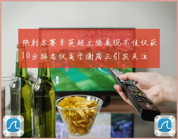 热刺本赛季英超主场表现不佳仅获10分排名仅高于谢周三引发关注
