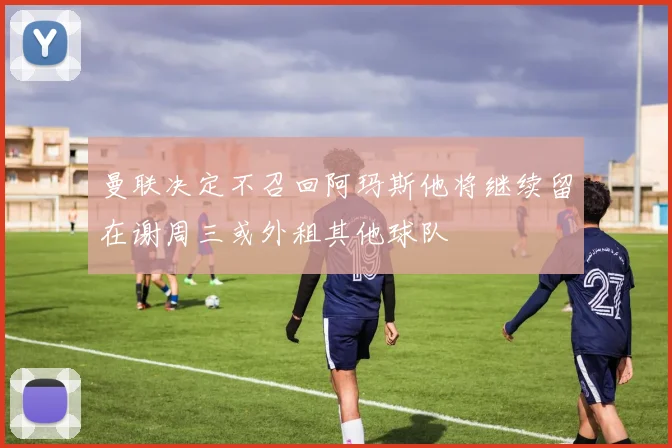 曼联决定不召回阿玛斯他将继续留在谢周三或外租其他球队