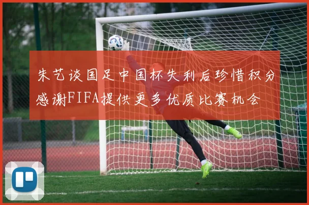 朱艺谈国足中国杯失利后珍惜积分感谢FIFA提供更多优质比赛机会