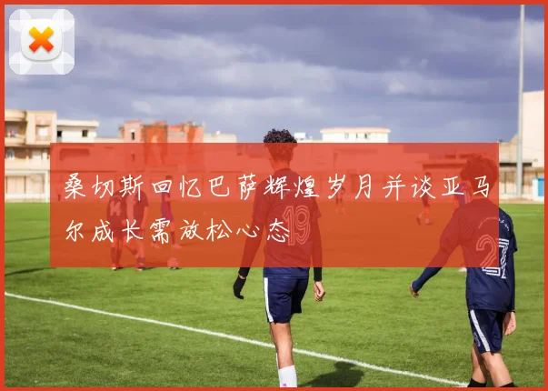 桑切斯回忆巴萨辉煌岁月并谈亚马尔成长需放松心态