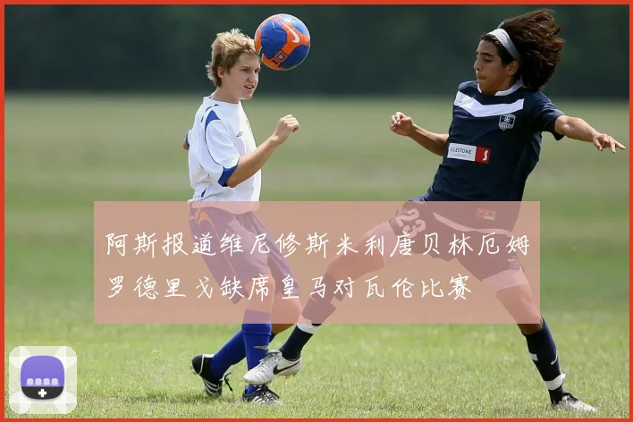 阿斯报道维尼修斯米利唐贝林厄姆罗德里戈缺席皇马对瓦伦比赛