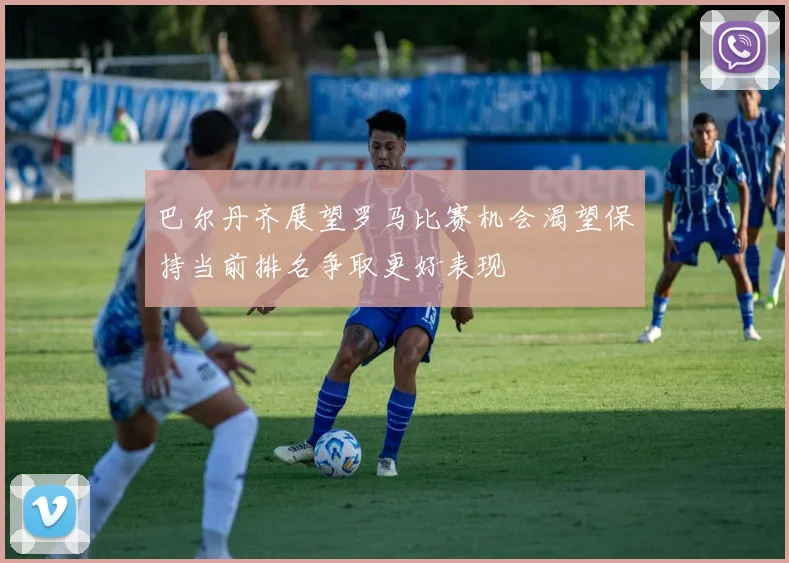 巴尔丹齐展望罗马比赛机会渴望保持当前排名争取更好表现