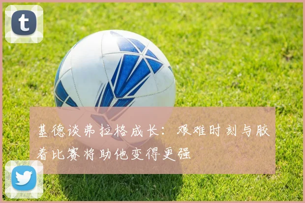 基德谈弗拉格成长：艰难时刻与胶着比赛将助他变得更强